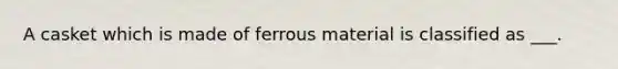A casket which is made of ferrous material is classified as ___.