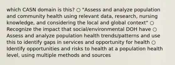 which CASN domain is this? ○ "Assess and analyze population and community health using relevant data, research, nursing knowledge, and considering the local and global context" ○ Recognize the impact that social/environmental DOH have ○ Assess and analyze population health trends/patterns and use this to identify gaps in services and opportunity for health ○ Identify opportunities and risks to health at a population health level, using multiple methods and sources