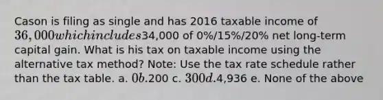 Cason is filing as single and has 2016 taxable income of 36,000 which includes34,000 of 0%/15%/20% net long-term capital gain. What is his tax on taxable income using the alternative tax method? Note: Use the tax rate schedule rather than the tax table. a. 0 b.200 c. 300 d.4,936 e. None of the above