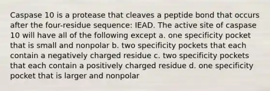 Caspase 10 is a protease that cleaves a peptide bond that occurs after the four-residue sequence: IEAD. The active site of caspase 10 will have all of the following except a. one specificity pocket that is small and nonpolar b. two specificity pockets that each contain a negatively charged residue c. two specificity pockets that each contain a positively charged residue d. one specificity pocket that is larger and nonpolar