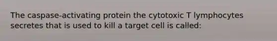 The caspase-activating protein the cytotoxic T lymphocytes secretes that is used to kill a target cell is called: