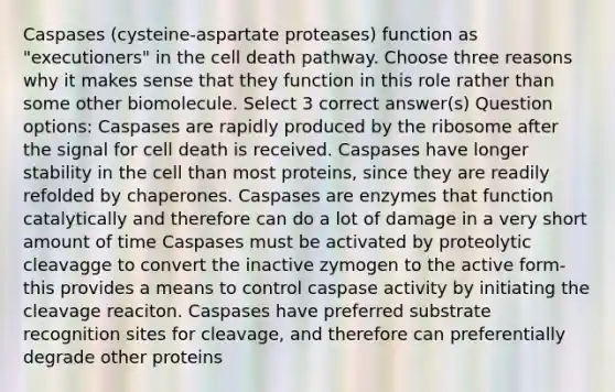 Caspases (cysteine-aspartate proteases) function as "executioners" in the cell death pathway. Choose three reasons why it makes sense that they function in this role rather than some other biomolecule. Select 3 correct answer(s) Question options: Caspases are rapidly produced by the ribosome after the signal for cell death is received. Caspases have longer stability in the cell than most proteins, since they are readily refolded by chaperones. Caspases are enzymes that function catalytically and therefore can do a lot of damage in a very short amount of time Caspases must be activated by proteolytic cleavagge to convert the inactive zymogen to the active form-this provides a means to control caspase activity by initiating the cleavage reaciton. Caspases have preferred substrate recognition sites for cleavage, and therefore can preferentially degrade other proteins