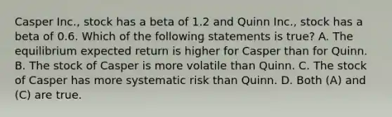 Casper Inc., stock has a beta of 1.2 and Quinn Inc., stock has a beta of 0.6. Which of the following statements is true? A. The equilibrium expected return is higher for Casper than for Quinn. B. The stock of Casper is more volatile than Quinn. C. The stock of Casper has more systematic risk than Quinn. D. Both (A) and (C) are true.