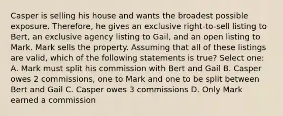 Casper is selling his house and wants the broadest possible exposure. Therefore, he gives an exclusive right-to-sell listing to Bert, an exclusive agency listing to Gail, and an open listing to Mark. Mark sells the property. Assuming that all of these listings are valid, which of the following statements is true? Select one: A. Mark must split his commission with Bert and Gail B. Casper owes 2 commissions, one to Mark and one to be split between Bert and Gail C. Casper owes 3 commissions D. Only Mark earned a commission