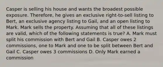 Casper is selling his house and wants the broadest possible exposure. Therefore, he gives an exclusive right-to-sell listing to Bert, an exclusive agency listing to Gail, and an open listing to Mark. Mark sells the property. Assuming that all of these listings are valid, which of the following statements is true? A. Mark must split his commission with Bert and Gail B. Casper owes 2 commissions, one to Mark and one to be split between Bert and Gail C. Casper owes 3 commissions D. Only Mark earned a commission