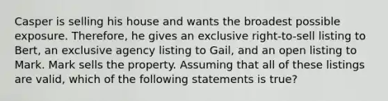 Casper is selling his house and wants the broadest possible exposure. Therefore, he gives an exclusive right-to-sell listing to Bert, an exclusive agency listing to Gail, and an open listing to Mark. Mark sells the property. Assuming that all of these listings are valid, which of the following statements is true?