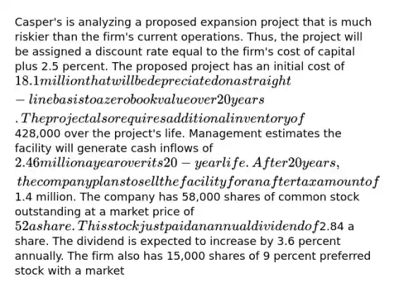 Casper's is analyzing a proposed expansion project that is much riskier than the firm's current operations. Thus, the project will be assigned a discount rate equal to the firm's cost of capital plus 2.5 percent. The proposed project has an initial cost of 18.1 million that will be depreciated on a straight-line basis to a zero book value over 20 years. The project also requires additional inventory of428,000 over the project's life. Management estimates the facility will generate cash inflows of 2.46 million a year over its 20-year life. After 20 years, the company plans to sell the facility for an aftertax amount of1.4 million. The company has 58,000 shares of common stock outstanding at a market price of 52 a share. This stock just paid an annual dividend of2.84 a share. The dividend is expected to increase by 3.6 percent annually. The firm also has 15,000 shares of 9 percent preferred stock with a market