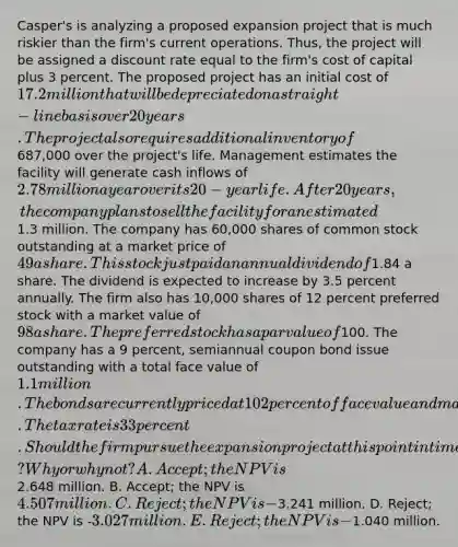 Casper's is analyzing a proposed expansion project that is much riskier than the firm's current operations. Thus, the project will be assigned a discount rate equal to the firm's cost of capital plus 3 percent. The proposed project has an initial cost of 17.2 million that will be depreciated on a straight-line basis over 20 years. The project also requires additional inventory of687,000 over the project's life. Management estimates the facility will generate cash inflows of 2.78 million a year over its 20-year life. After 20 years, the company plans to sell the facility for an estimated1.3 million. The company has 60,000 shares of common stock outstanding at a market price of 49 a share. This stock just paid an annual dividend of1.84 a share. The dividend is expected to increase by 3.5 percent annually. The firm also has 10,000 shares of 12 percent preferred stock with a market value of 98 a share. The preferred stock has a par value of100. The company has a 9 percent, semiannual coupon bond issue outstanding with a total face value of 1.1 million. The bonds are currently priced at 102 percent of face value and mature in 16 years. The tax rate is 33 percent. Should the firm pursue the expansion project at this point in time? Why or why not? A. Accept; the NPV is2.648 million. B. Accept; the NPV is 4.507 million. C. Reject; the NPV is -3.241 million. D. Reject; the NPV is -3.027 million. E. Reject; the NPV is -1.040 million.