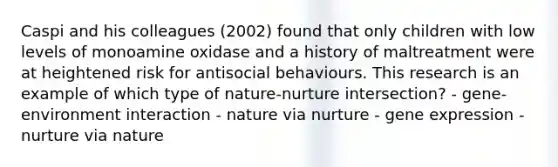 Caspi and his colleagues (2002) found that only children with low levels of monoamine oxidase and a history of maltreatment were at heightened risk for antisocial behaviours. This research is an example of which type of nature-nurture intersection? - gene-environment interaction - nature via nurture - gene expression - nurture via nature