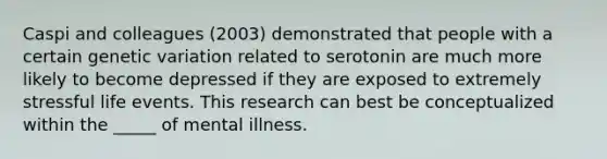 Caspi and colleagues (2003) demonstrated that people with a certain genetic variation related to serotonin are much more likely to become depressed if they are exposed to extremely stressful life events. This research can best be conceptualized within the _____ of mental illness.