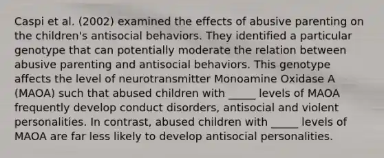 Caspi et al. (2002) examined the effects of abusive parenting on the children's antisocial behaviors. They identified a particular genotype that can potentially moderate the relation between abusive parenting and antisocial behaviors. This genotype affects the level of neurotransmitter Monoamine Oxidase A (MAOA) such that abused children with _____ levels of MAOA frequently develop conduct disorders, antisocial and violent personalities. In contrast, abused children with _____ levels of MAOA are far less likely to develop antisocial personalities.