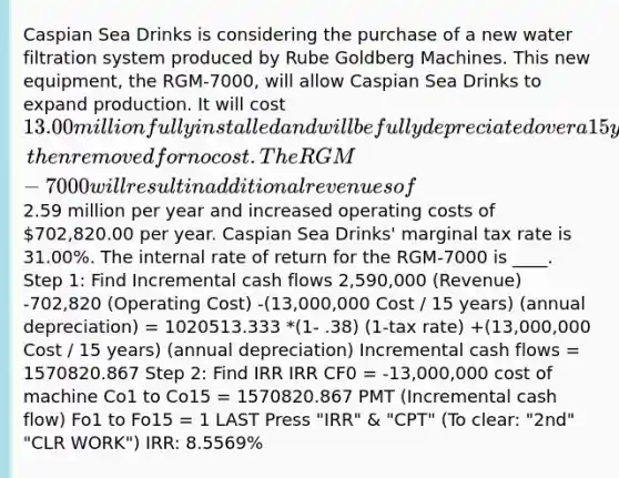 Caspian Sea Drinks is considering the purchase of a new water filtration system produced by Rube Goldberg Machines. This new equipment, the RGM-7000, will allow Caspian Sea Drinks to expand production. It will cost 13.00 million fully installed and will be fully depreciated over a 15 year life, then removed for no cost. The RGM-7000 will result in additional revenues of2.59 million per year and increased operating costs of 702,820.00 per year. Caspian Sea Drinks' marginal tax rate is 31.00%. The internal rate of return for the RGM-7000 is ____. Step 1: Find Incremental cash flows 2,590,000 (Revenue) -702,820 (Operating Cost) -(13,000,000 Cost / 15 years) (annual depreciation) = 1020513.333 *(1- .38) (1-tax rate) +(13,000,000 Cost / 15 years) (annual depreciation) Incremental cash flows = 1570820.867 Step 2: Find IRR IRR CF0 = -13,000,000 cost of machine Co1 to Co15 = 1570820.867 PMT (Incremental cash flow) Fo1 to Fo15 = 1 LAST Press "IRR" & "CPT" (To clear: "2nd" "CLR WORK") IRR: 8.5569%