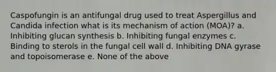 Caspofungin is an antifungal drug used to treat Aspergillus and Candida infection what is its mechanism of action (MOA)? a. Inhibiting glucan synthesis b. Inhibiting fungal enzymes c. Binding to sterols in the fungal cell wall d. Inhibiting DNA gyrase and topoisomerase e. None of the above