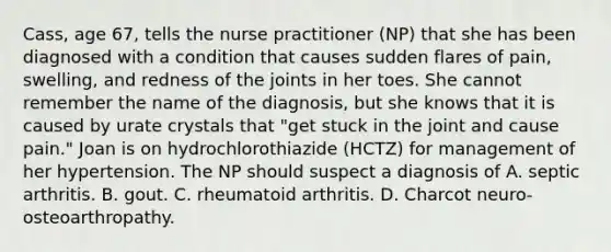 Cass, age 67, tells the nurse practitioner (NP) that she has been diagnosed with a condition that causes sudden flares of pain, swelling, and redness of the joints in her toes. She cannot remember the name of the diagnosis, but she knows that it is caused by urate crystals that "get stuck in the joint and cause pain." Joan is on hydrochlorothiazide (HCTZ) for management of her hypertension. The NP should suspect a diagnosis of A. septic arthritis. B. gout. C. rheumatoid arthritis. D. Charcot neuro-osteoarthropathy.