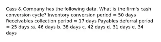 Cass & Company has the following data. What is the firm's cash conversion cycle? Inventory conversion period = 50 days Receivables collection period = 17 days Payables deferral period = 25 days :a. 46 days b. 38 days c. 42 days d. 31 days e. 34 days