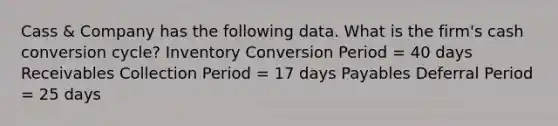 Cass & Company has the following data. What is the firm's cash conversion cycle? Inventory Conversion Period = 40 days Receivables Collection Period = 17 days Payables Deferral Period = 25 days