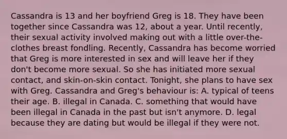 Cassandra is 13 and her boyfriend Greg is 18. They have been together since Cassandra was 12, about a year. Until recently, their sexual activity involved making out with a little over-the-clothes breast fondling. Recently, Cassandra has become worried that Greg is more interested in sex and will leave her if they don't become more sexual. So she has initiated more sexual contact, and skin-on-skin contact. Tonight, she plans to have sex with Greg. Cassandra and Greg's behaviour is: A. typical of teens their age. B. illegal in Canada. C. something that would have been illegal in Canada in the past but isn't anymore. D. legal because they are dating but would be illegal if they were not.