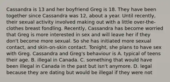 Cassandra is 13 and her boyfriend Greg is 18. They have been together since Cassandra was 12, about a year. Until recently, their sexual activity involved making out with a little over-the-clothes breast fondling. Recently, Cassandra has become worried that Greg is more interested in sex and will leave her if they don't become more sexual. So she has initiated more sexual contact, and skin-on-skin contact. Tonight, she plans to have sex with Greg. Cassandra and Greg's behaviour is A. typical of teens their age. B. illegal in Canada. C. something that would have been illegal in Canada in the past but isn't anymore. D. legal because they are dating but would be illegal if they were not