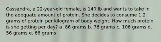 Cassandra, a 22-year-old female, is 140 lb and wants to take in the adequate amount of protein. She decides to consume 1.2 grams of protein per kilogram of body weight. How much protein is she getting per day? a. 86 grams b. 76 grams c. 106 grams d. 56 grams e. 66 grams