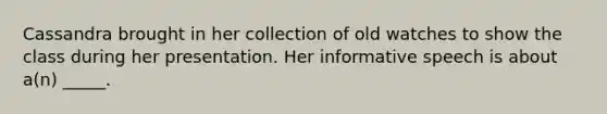 Cassandra brought in her collection of old watches to show the class during her presentation. Her informative speech is about a(n) _____.