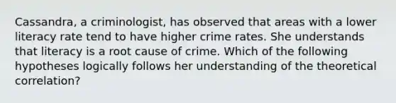 Cassandra, a criminologist, has observed that areas with a lower literacy rate tend to have higher crime rates. She understands that literacy is a root cause of crime. Which of the following hypotheses logically follows her understanding of the theoretical correlation?