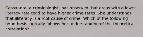 Cassandra, a criminologist, has observed that areas with a lower literacy rate tend to have higher crime rates. She understands that illiteracy is a root cause of crime. Which of the following hypothesis logically follows her understanding of the theoretical correlation?