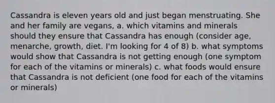 Cassandra is eleven years old and just began menstruating. She and her family are vegans, a. which vitamins and minerals should they ensure that Cassandra has enough (consider age, menarche, growth, diet. I'm looking for 4 of 8) b. what symptoms would show that Cassandra is not getting enough (one symptom for each of the vitamins or minerals) c. what foods would ensure that Cassandra is not deficient (one food for each of the vitamins or minerals)