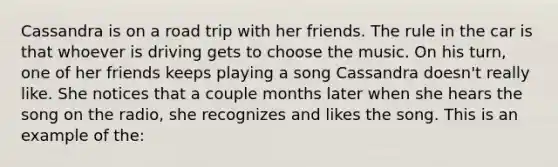 Cassandra is on a road trip with her friends. The rule in the car is that whoever is driving gets to choose the music. On his turn, one of her friends keeps playing a song Cassandra doesn't really like. She notices that a couple months later when she hears the song on the radio, she recognizes and likes the song. This is an example of the: