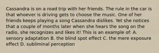 Cassandra is on a road trip with her friends. The rule in the car is that whoever is driving gets to choose the music. One of her friends keeps playing a song Cassandra dislikes. Yet she notices that a couple of months later when she hears the song on the radio, she recognizes and likes it! This is an example of: A. sensory adaptation B. the blind spot effect C. the mere exposure effect D. subliminal perception