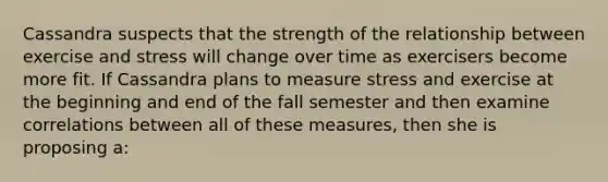 Cassandra suspects that the strength of the relationship between exercise and stress will change over time as exercisers become more fit. If Cassandra plans to measure stress and exercise at the beginning and end of the fall semester and then examine correlations between all of these measures, then she is proposing a: