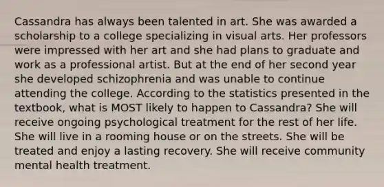 Cassandra has always been talented in art. She was awarded a scholarship to a college specializing in visual arts. Her professors were impressed with her art and she had plans to graduate and work as a professional artist. But at the end of her second year she developed schizophrenia and was unable to continue attending the college. According to the statistics presented in the textbook, what is MOST likely to happen to Cassandra? She will receive ongoing psychological treatment for the rest of her life. She will live in a rooming house or on the streets. She will be treated and enjoy a lasting recovery. She will receive community mental health treatment.