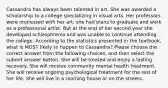 Cassandra has always been talented in art. She was awarded a scholarship to a college specializing in visual arts. Her professors were impressed with her art; she had plans to graduate and work as a professional artist. But at the end of her second year she developed schizophrenia and was unable to continue attending the college. According to the statistics presented in the textbook, what is MOST likely to happen to Cassandra? Please choose the correct answer from the following choices, and then select the submit answer button. She will be treated and enjoy a lasting recovery. She will receive community mental health treatment. She will receive ongoing psychological treatment for the rest of her life. She will live in a rooming house or on the streets.