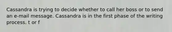 Cassandra is trying to decide whether to call her boss or to send an e-mail message. Cassandra is in the first phase of the writing process. t or f