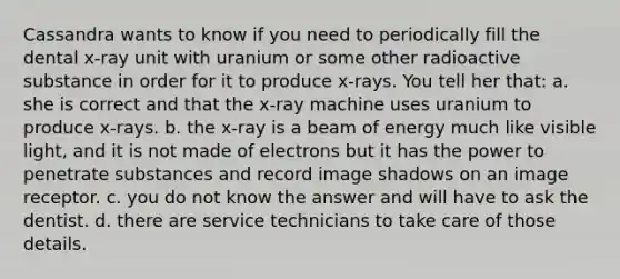 Cassandra wants to know if you need to periodically fill the dental x-ray unit with uranium or some other radioactive substance in order for it to produce x-rays. You tell her that: a. she is correct and that the x-ray machine uses uranium to produce x-rays. b. the x-ray is a beam of energy much like visible light, and it is not made of electrons but it has the power to penetrate substances and record image shadows on an image receptor. c. you do not know the answer and will have to ask the dentist. d. there are service technicians to take care of those details.