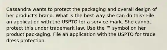 Cassandra wants to protect the packaging and overall design of her product's brand. What is the best way she can do this? File an application with the USPTO for a service mark. She cannot protect this under trademark law. Use the ™ symbol on her product packaging. File an application with the USPTO for trade dress protection.