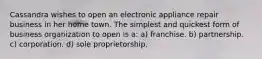 Cassandra wishes to open an electronic appliance repair business in her home town. The simplest and quickest form of business organization to open is a: a) franchise. b) partnership. c) corporation. d) sole proprietorship.