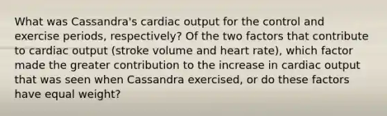 What was Cassandra's cardiac output for the control and exercise periods, respectively? Of the two factors that contribute to cardiac output (stroke volume and heart rate), which factor made the greater contribution to the increase in cardiac output that was seen when Cassandra exercised, or do these factors have equal weight?