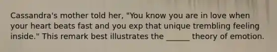 Cassandra's mother told her, "You know you are in love when your heart beats fast and you exp that unique trembling feeling inside." This remark best illustrates the ______ theory of emotion.