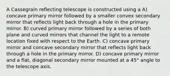 A Cassegrain reflecting telescope is constructed using a A) concave primary mirror followed by a smaller convex secondary mirror that reflects light back through a hole in the primary mirror. B) curved primary mirror followed by a series of both plane and curved mirrors that channel the light to a remote location fixed with respect to the Earth. C) concave primary mirror and concave secondary mirror that reflects light back through a hole in the primary mirror. D) concave primary mirror and a flat, diagonal secondary mirror mounted at a 45° angle to the telescope axis.