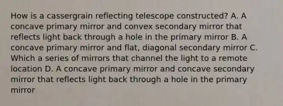 How is a cassergrain reflecting telescope constructed? A. A concave primary mirror and convex secondary mirror that reflects light back through a hole in the primary mirror B. A concave primary mirror and flat, diagonal secondary mirror C. Which a series of mirrors that channel the light to a remote location D. A concave primary mirror and concave secondary mirror that reflects light back through a hole in the primary mirror