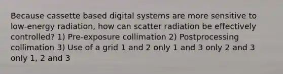 Because cassette based digital systems are more sensitive to low-energy radiation, how can scatter radiation be effectively controlled? 1) Pre-exposure collimation 2) Postprocessing collimation 3) Use of a grid 1 and 2 only 1 and 3 only 2 and 3 only 1, 2 and 3