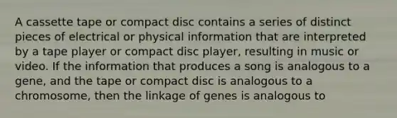 A cassette tape or compact disc contains a series of distinct pieces of electrical or physical information that are interpreted by a tape player or compact disc player, resulting in music or video. If the information that produces a song is analogous to a gene, and the tape or compact disc is analogous to a chromosome, then the linkage of genes is analogous to