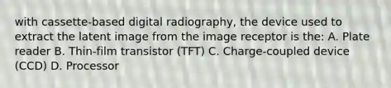 with cassette-based digital radiography, the device used to extract the latent image from the image receptor is the: A. Plate reader B. Thin-film transistor (TFT) C. Charge-coupled device (CCD) D. Processor