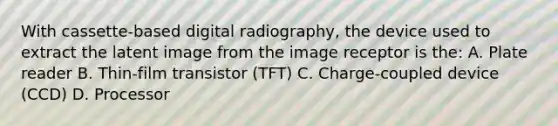 With cassette-based digital radiography, the device used to extract the latent image from the image receptor is the: A. Plate reader B. Thin-film transistor (TFT) C. Charge-coupled device (CCD) D. Processor