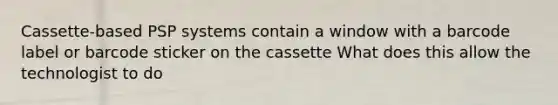 Cassette-based PSP systems contain a window with a barcode label or barcode sticker on the cassette What does this allow the technologist to do