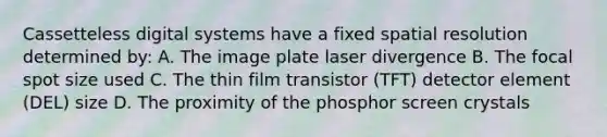 Cassetteless digital systems have a fixed spatial resolution determined by: A. The image plate laser divergence B. The focal spot size used C. The thin film transistor (TFT) detector element (DEL) size D. The proximity of the phosphor screen crystals