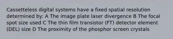 Cassetteless digital systems have a fixed spatial resolution determined by: A The image plate laser divergence B The focal spot size used C The thin film transistor (FT) detector element (DEL) size D The proximity of the phosphor screen crystals