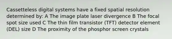 Cassetteless digital systems have a fixed spatial resolution determined by: A The image plate laser divergence B The focal spot size used C The thin film transistor (TFT) detector element (DEL) size D The proximity of the phosphor screen crystals