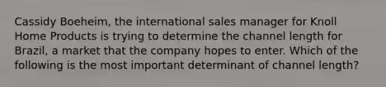 Cassidy Boeheim, the international sales manager for Knoll Home Products is trying to determine the channel length for Brazil, a market that the company hopes to enter. Which of the following is the most important determinant of channel length?