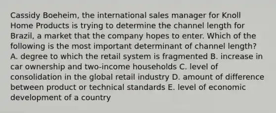 Cassidy Boeheim, the international sales manager for Knoll Home Products is trying to determine the channel length for Brazil, a market that the company hopes to enter. Which of the following is the most important determinant of channel length? A. degree to which the retail system is fragmented B. increase in car ownership and two-income households C. level of consolidation in the global retail industry D. amount of difference between product or technical standards E. level of economic development of a country